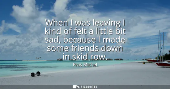 Small: When I was leaving I kind of felt a little bit sad, because I made some friends down in skid row
