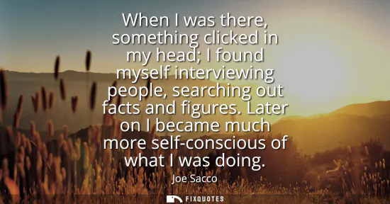 Small: When I was there, something clicked in my head I found myself interviewing people, searching out facts and fig