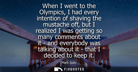Small: When I went to the Olympics, I had every intention of shaving the mustache off, but I realized I was ge