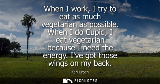 Small: When I work, I try to eat as much vegetarian as possible. When I do Cupid, I eat vegetarian because I n