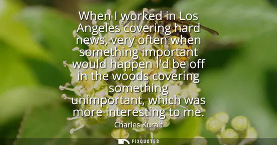 Small: When I worked in Los Angeles covering hard news, very often when something important would happen Id be off in