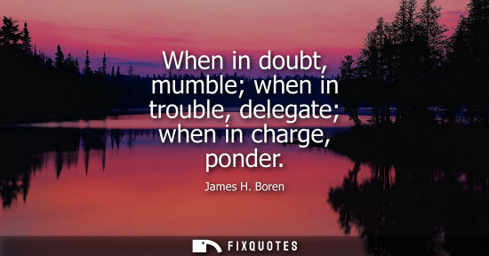 Small: When in doubt, mumble when in trouble, delegate when in charge, ponder - James H. Boren