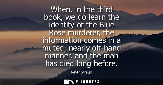 Small: When, in the third book, we do learn the identity of the Blue Rose murderer, the information comes in a