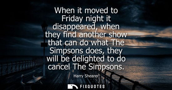 Small: When it moved to Friday night it disappeared, when they find another show that can do what The Simpsons does, 