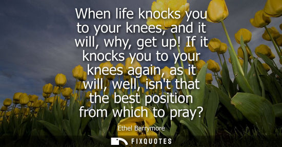 Small: When life knocks you to your knees, and it will, why, get up! If it knocks you to your knees again, as 