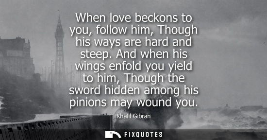 Small: When love beckons to you, follow him, Though his ways are hard and steep. And when his wings enfold you yield 
