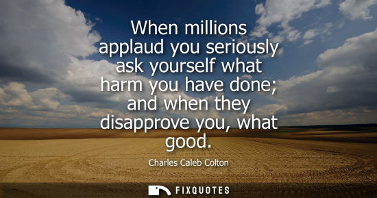 Small: When millions applaud you seriously ask yourself what harm you have done and when they disapprove you, what go