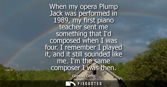 Small: When my opera Plump Jack was performed in 1989, my first piano teacher sent me something that Id compos