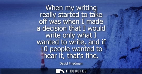 Small: When my writing really started to take off was when I made a decision that I would write only what I wa