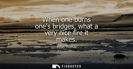 Small: When one burns ones bridges, what a very nice fire it makes