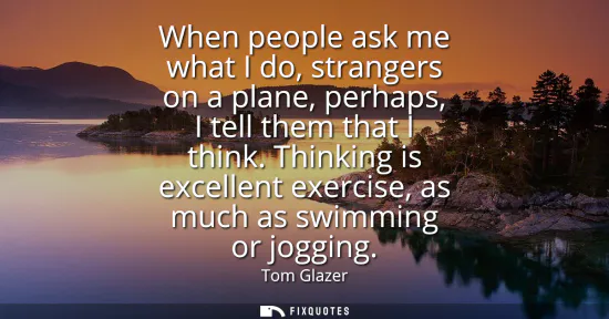 Small: When people ask me what I do, strangers on a plane, perhaps, I tell them that I think. Thinking is excellent e