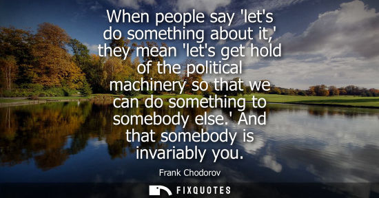 Small: When people say lets do something about it, they mean lets get hold of the political machinery so that 