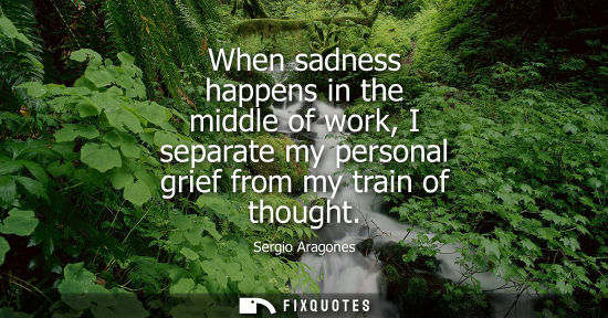 Small: When sadness happens in the middle of work, I separate my personal grief from my train of thought