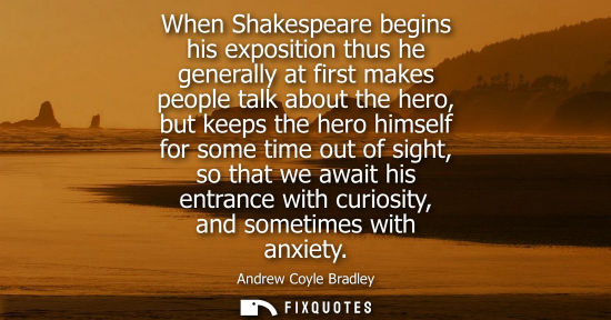 Small: When Shakespeare begins his exposition thus he generally at first makes people talk about the hero, but