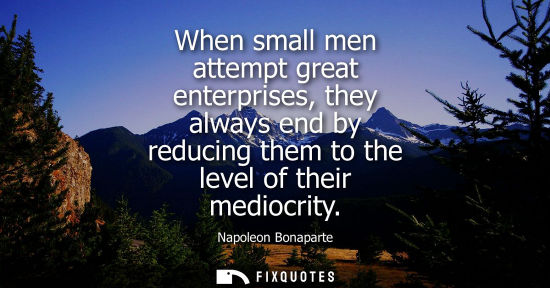Small: When small men attempt great enterprises, they always end by reducing them to the level of their mediocrity