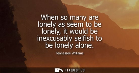 Small: When so many are lonely as seem to be lonely, it would be inexcusably selfish to be lonely alone
