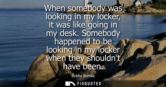 Small: When somebody was looking in my locker, it was like going in my desk. Somebody happened to be looking i