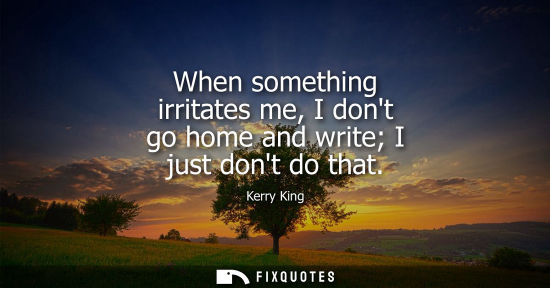 Small: When something irritates me, I dont go home and write I just dont do that