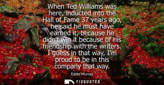 Small: When Ted Williams was here, inducted into the Hall of Fame 37 years ago, he said he must have earned it