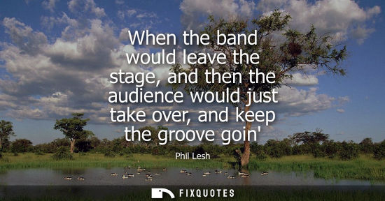 Small: When the band would leave the stage, and then the audience would just take over, and keep the groove go
