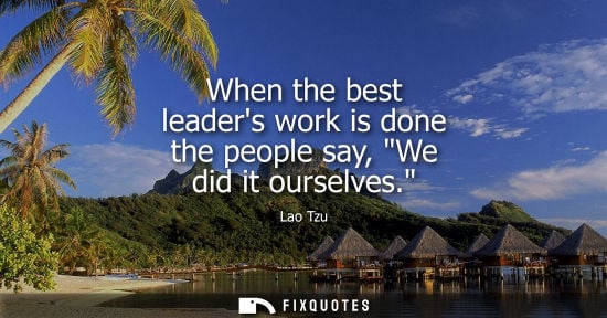 Small: When the best leaders work is done the people say, We did it ourselves.