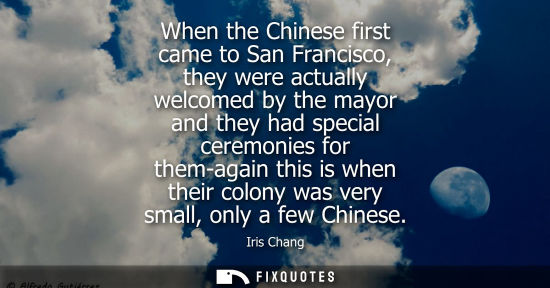 Small: When the Chinese first came to San Francisco, they were actually welcomed by the mayor and they had special ce