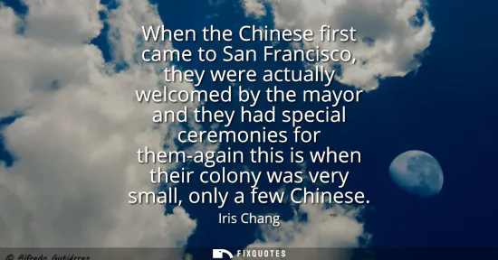 Small: When the Chinese first came to San Francisco, they were actually welcomed by the mayor and they had special ce