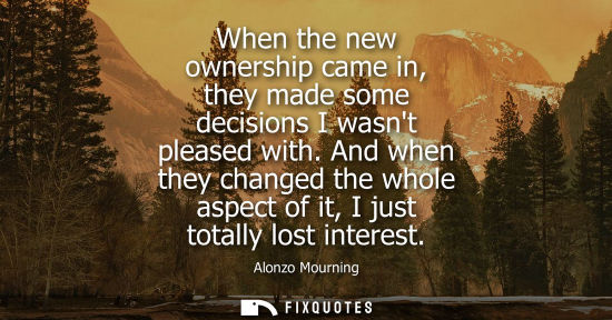 Small: When the new ownership came in, they made some decisions I wasnt pleased with. And when they changed th