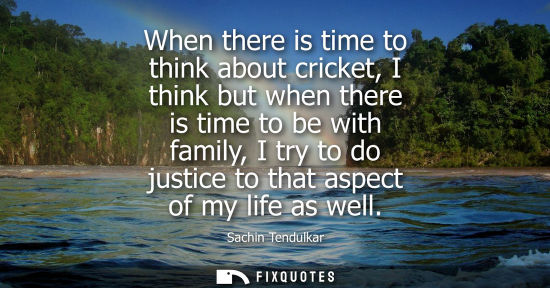 Small: When there is time to think about cricket, I think but when there is time to be with family, I try to d