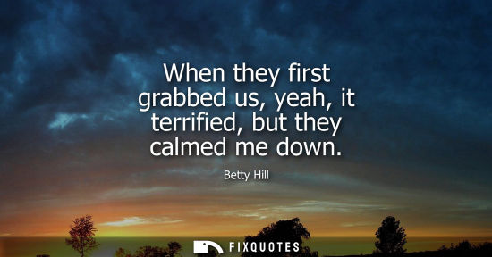 Small: When they first grabbed us, yeah, it terrified, but they calmed me down