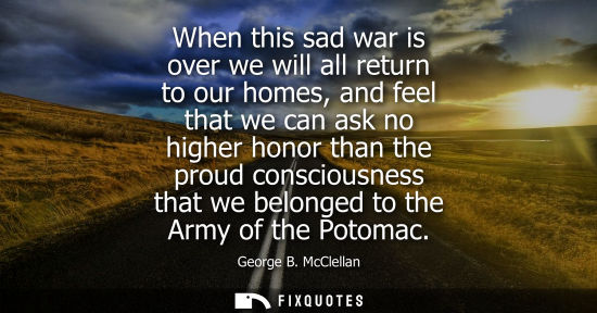 Small: When this sad war is over we will all return to our homes, and feel that we can ask no higher honor tha