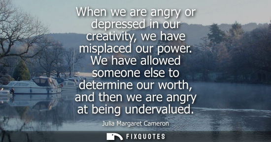 Small: When we are angry or depressed in our creativity, we have misplaced our power. We have allowed someone 