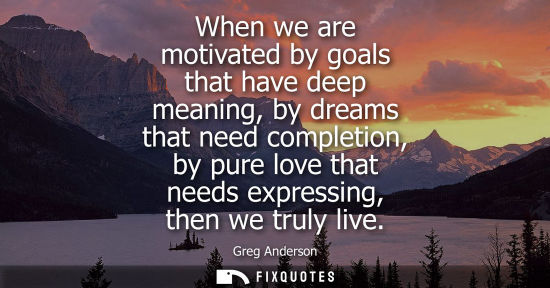 Small: When we are motivated by goals that have deep meaning, by dreams that need completion, by pure love tha