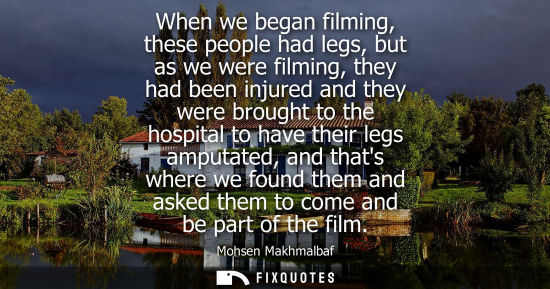 Small: When we began filming, these people had legs, but as we were filming, they had been injured and they were brou