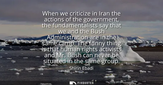 Small: When we criticize in Iran the actions of the government, the fundamentalists say that we and the Bush Administ
