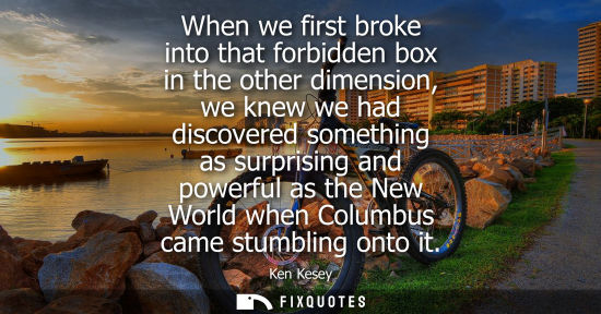 Small: When we first broke into that forbidden box in the other dimension, we knew we had discovered something as sur
