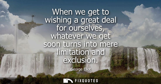 Small: When we get to wishing a great deal for ourselves, whatever we get soon turns into mere limitation and 