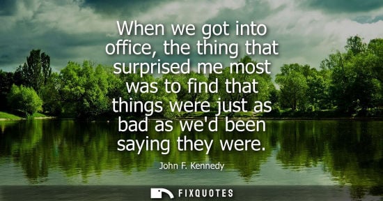Small: When we got into office, the thing that surprised me most was to find that things were just as bad as w
