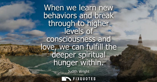 Small: Judith Wright: When we learn new behaviors and break through to higher levels of consciousness and love, we ca