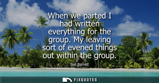 Small: When we parted I had written everything for the group. My leaving sort of evened things out within the 