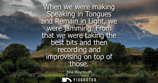 Small: When we were making Speaking in Tongues and Remain in Light, we were jamming. From that we were taking 