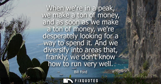 Small: When were in a peak, we make a ton of money, and as soon as we make a ton of money, were desperately lo