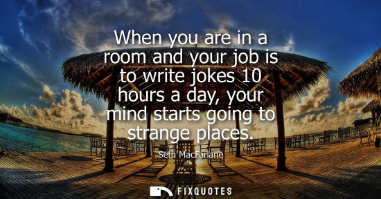 Small: When you are in a room and your job is to write jokes 10 hours a day, your mind starts going to strange