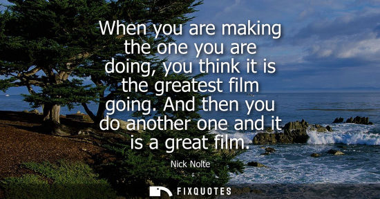Small: When you are making the one you are doing, you think it is the greatest film going. And then you do ano