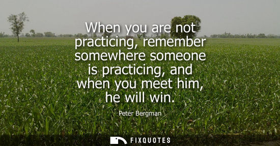 Small: When you are not practicing, remember somewhere someone is practicing, and when you meet him, he will w