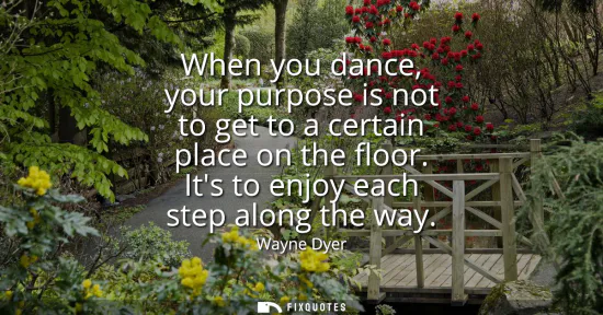 Small: When you dance, your purpose is not to get to a certain place on the floor. Its to enjoy each step along the w