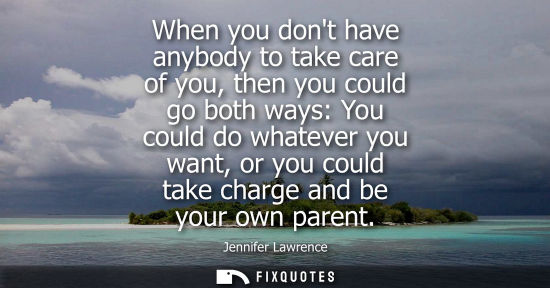 Small: When you dont have anybody to take care of you, then you could go both ways: You could do whatever you want, o