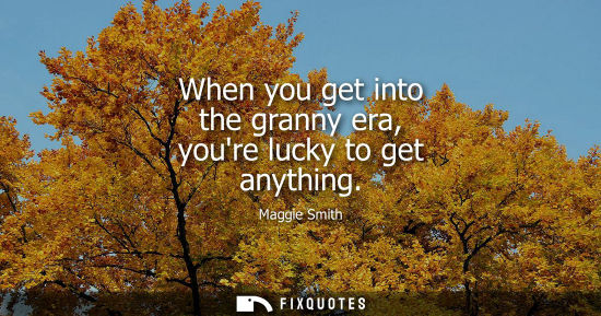 Small: When you get into the granny era, youre lucky to get anything