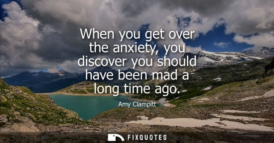 Small: When you get over the anxiety, you discover you should have been mad a long time ago