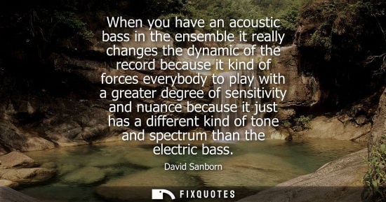 Small: When you have an acoustic bass in the ensemble it really changes the dynamic of the record because it k
